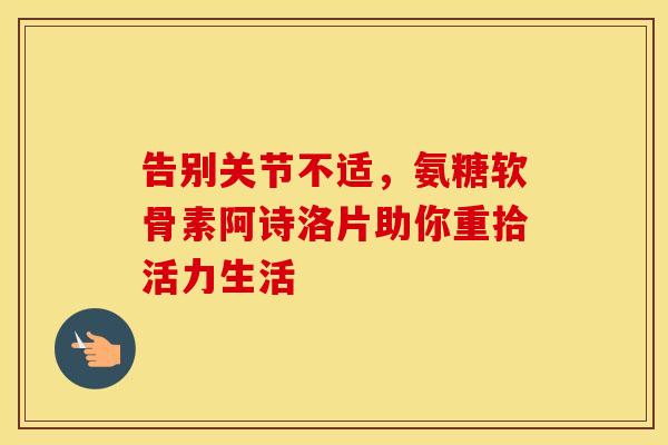 告别关节不适，氨糖软骨素阿诗洛片助你重拾活力生活