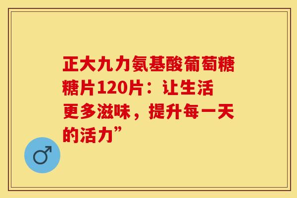 正大九力氨基酸葡萄糖糖片120片：让生活更多滋味，提升每一天的活力”