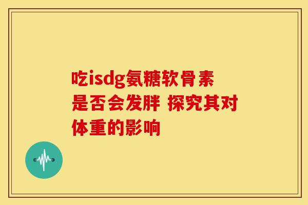 吃isdg氨糖软骨素是否会发胖 探究其对体重的影响 吃isdg氨糖软骨素是否会发胖 探究其对体重的影响