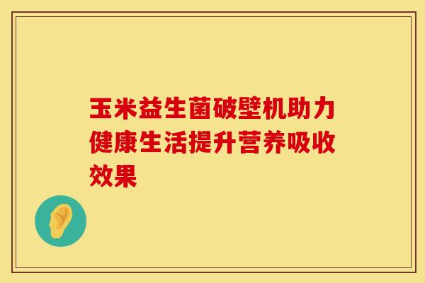 玉米益生菌破壁机助力健康生活提升营养吸收效果 玉米益生菌破壁机助力健康生活提升营养吸收效果