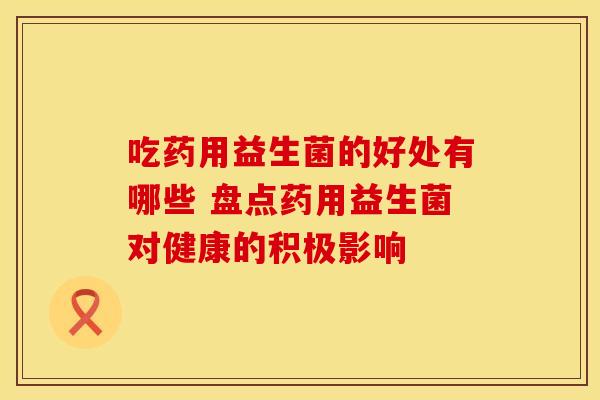 吃药用益生菌的好处有哪些 盘点药用益生菌对健康的积极影响