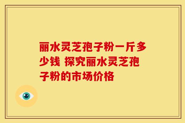 丽水灵芝孢子粉一斤多少钱 探究丽水灵芝孢子粉的市场价格