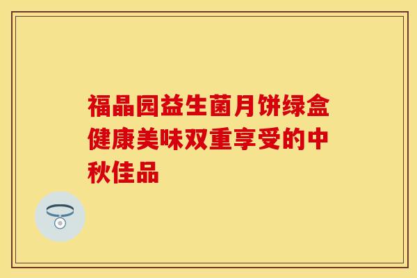 福晶园益生菌月饼绿盒健康美味双重享受的中秋佳品 福晶园益生菌月饼绿盒健康美味双重享受的中秋佳品