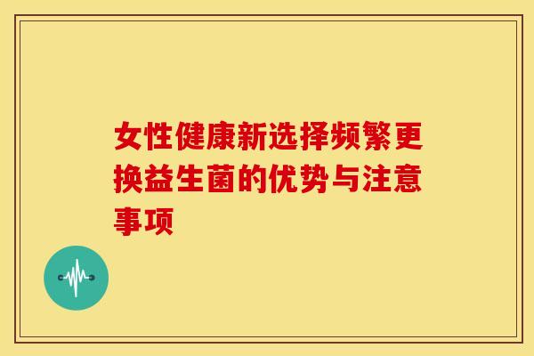 女性健康新选择频繁更换益生菌的优势与注意事项 女性健康新选择频繁更换益生菌的优势与注意事项