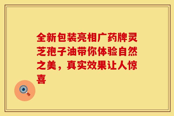 全新包装亮相广药牌灵芝孢子油带你体验自然之美，真实效果让人惊喜