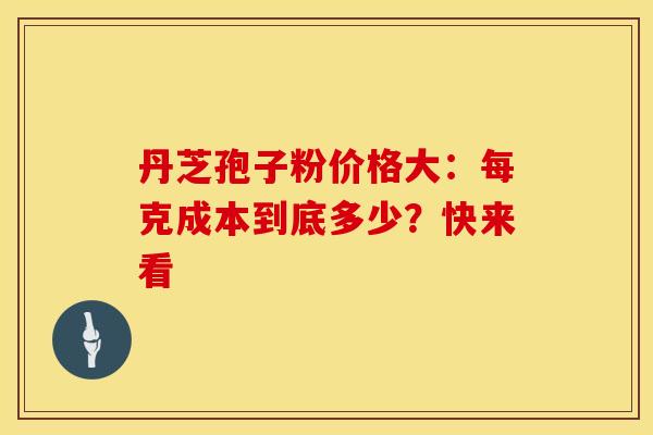 丹芝孢子粉价格大：每克成本到底多少？快来看