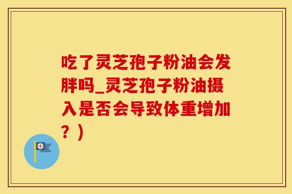 吃了灵芝孢子粉油会发胖吗_灵芝孢子粉油摄入是否会导致体重增加？)