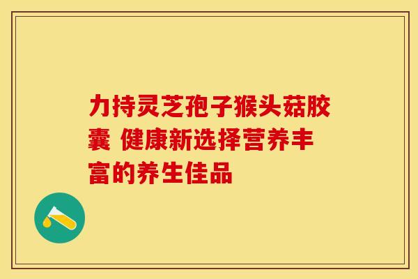 力持灵芝孢子猴头菇胶囊 健康新选择营养丰富的养生佳品 力持灵芝孢子猴头菇胶囊 健康新选择营养丰富的养生佳品