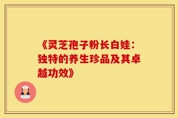 《灵芝孢子粉长白娃:独特的养生珍品及其卓越功效》 《灵芝孢子粉长白娃:独特的养生珍品及其卓越功效》
