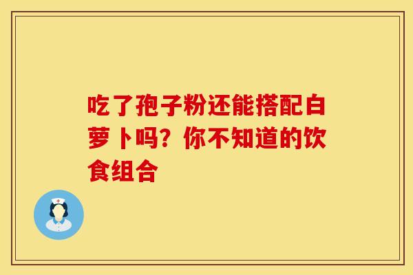吃了孢子粉还能搭配白萝卜吗？你不知道的饮食组合