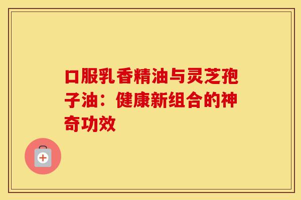 口服乳香精油与灵芝孢子油：健康新组合的神奇功效