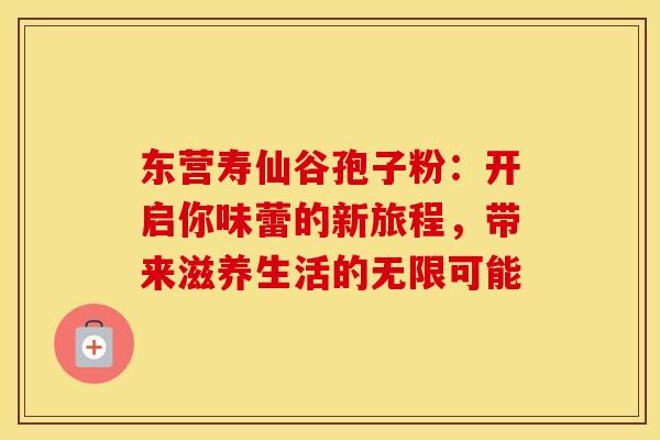 东营寿仙谷孢子粉：开启你味蕾的新旅程，带来滋养生活的无限可能