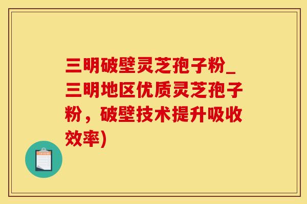 三明破壁灵芝孢子粉_三明地区优质灵芝孢子粉，破壁技术提升吸收效率)