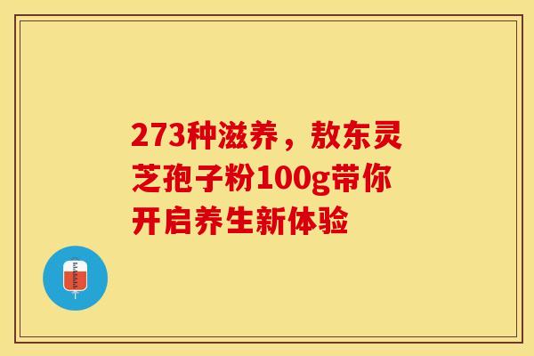 273种滋养，敖东灵芝孢子粉100g带你开启养生新体验