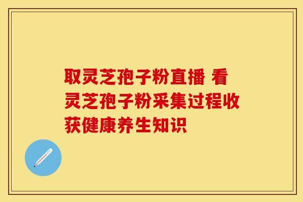 取灵芝孢子粉直播 看灵芝孢子粉采集过程收获健康养生知识