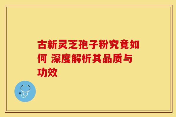 古新灵芝孢子粉究竟如何 深度解析其品质与功效
