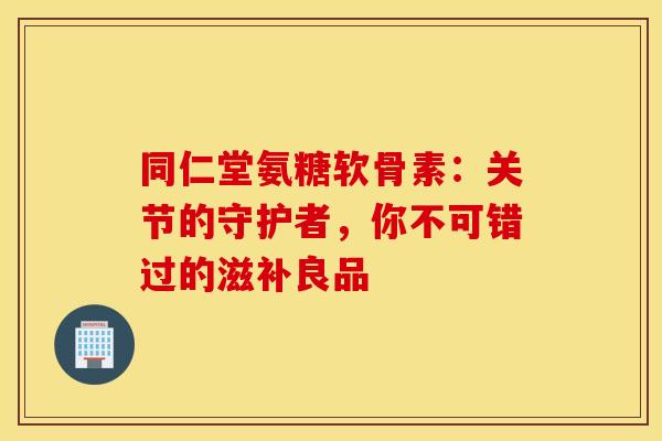 同仁堂氨糖软骨素：关节的守护者，你不可错过的滋补良品