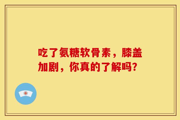 吃了氨糖软骨素，膝盖加剧，你真的了解吗？