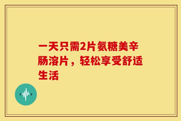 一天只需2片氨糖美辛肠溶片，轻松享受舒适生活
