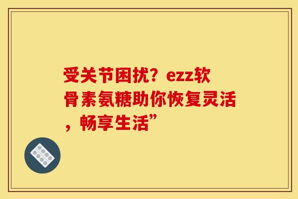 受关节困扰?ezz软骨素氨糖助你恢复灵活,畅享生活” 受关节困扰?ezz软骨素氨糖助你恢复灵活,畅享生活”