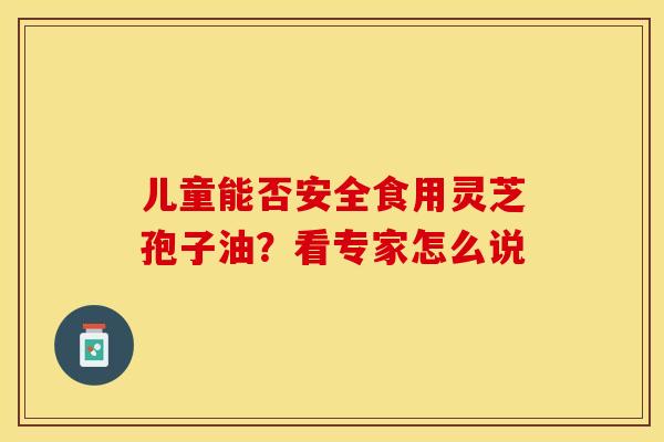 儿童能否安全食用灵芝孢子油？看专家怎么说