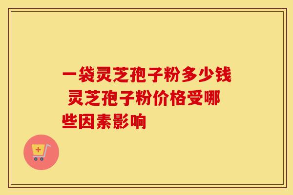 一袋灵芝孢子粉多少钱 灵芝孢子粉价格受哪些因素影响 一袋灵芝孢子粉多少钱 灵芝孢子粉价格受哪些因素影响