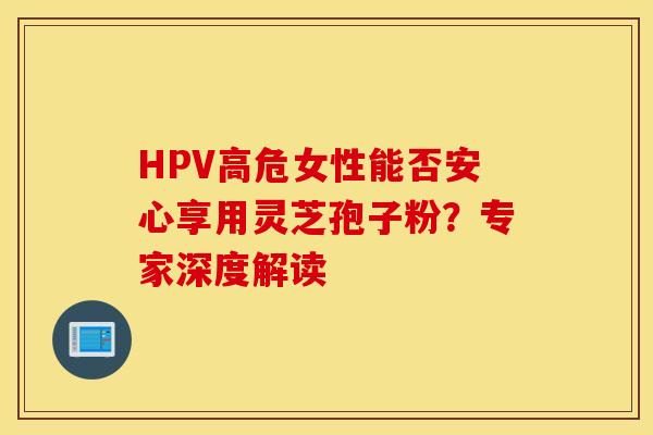 HPV高危女性能否安心享用灵芝孢子粉？专家深度解读