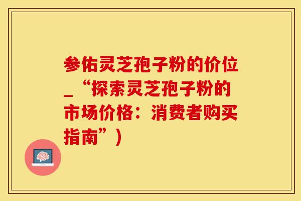 参佑灵芝孢子粉的价位_“探索灵芝孢子粉的市场价格：消费者购买指南”)