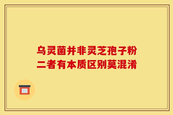 乌灵菌并非灵芝孢子粉二者有本质区别莫混淆