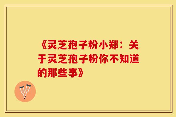 《灵芝孢子粉小郑：关于灵芝孢子粉你不知道的那些事》