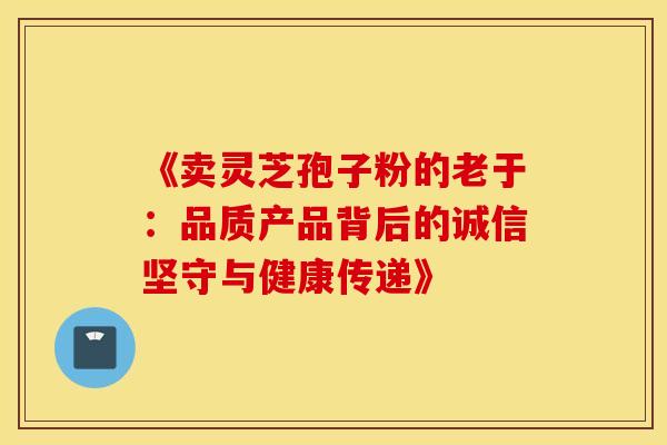 《卖灵芝孢子粉的老于：品质产品背后的诚信坚守与健康传递》