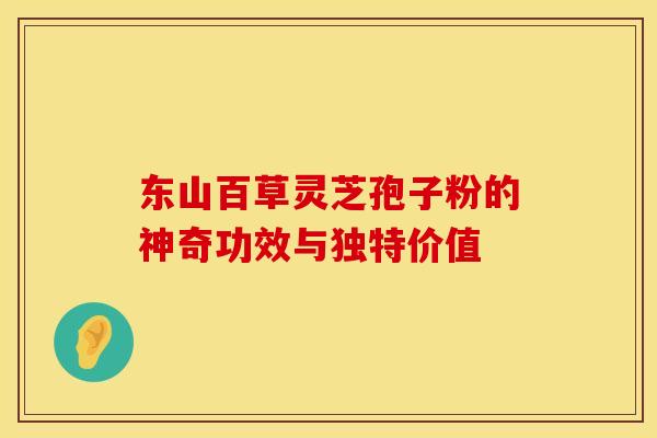 东山百草灵芝孢子粉的神奇功效与独特价值
