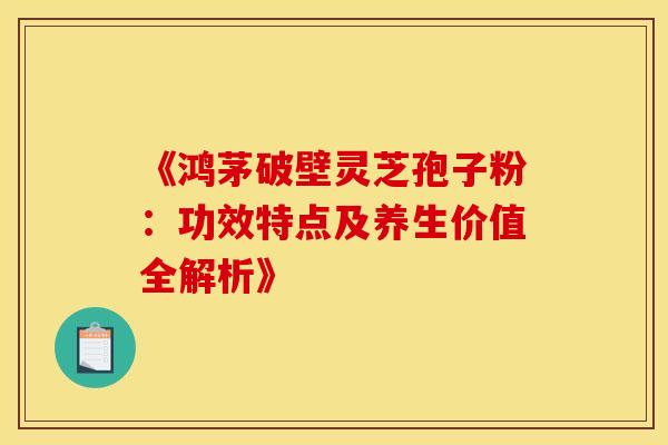 《鸿茅破壁灵芝孢子粉：功效特点及养生价值全解析》