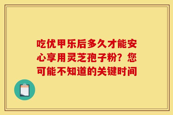 吃优甲乐后多久才能安心享用灵芝孢子粉？您可能不知道的关键时间