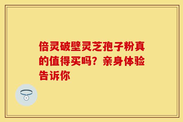 倍灵破壁灵芝孢子粉真的值得买吗？亲身体验告诉你