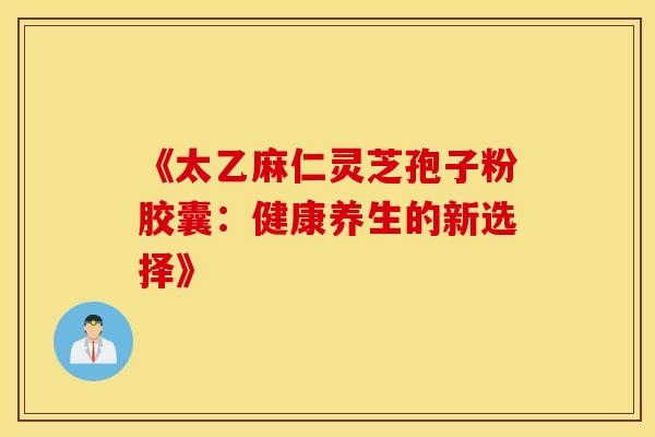 《太乙麻仁灵芝孢子粉胶囊：健康养生的新选择》