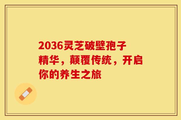 2036灵芝破壁孢子精华，颠覆传统，开启你的养生之旅