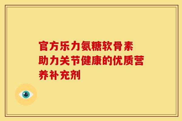 官方乐力氨糖软骨素 助力关节健康的优质营养补充剂 官方乐力氨糖软骨素 助力关节健康的优质营养补充剂