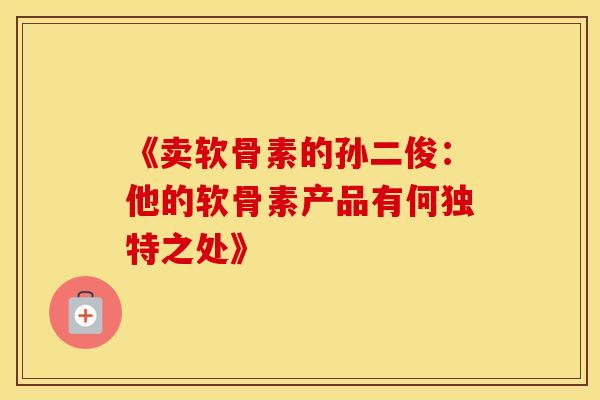 《卖软骨素的孙二俊：他的软骨素产品有何独特之处》