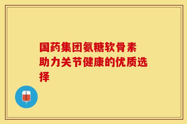 国药集团氨糖软骨素 助力关节健康的优质选择 国药集团氨糖软骨素 助力关节健康的优质选择
