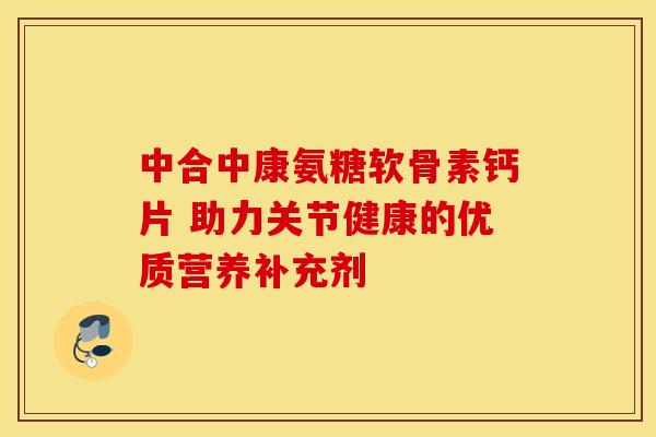 中合中康氨糖软骨素钙片 助力关节健康的优质营养补充剂