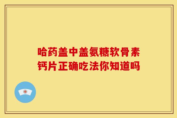 哈药盖中盖氨糖软骨素钙片正确吃法你知道吗 哈药盖中盖氨糖软骨素钙片正确吃法你知道吗