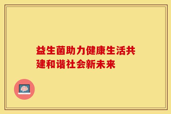 益生菌助力健康生活共建和谐社会新未来 益生菌助力健康生活共建和谐社会新未来