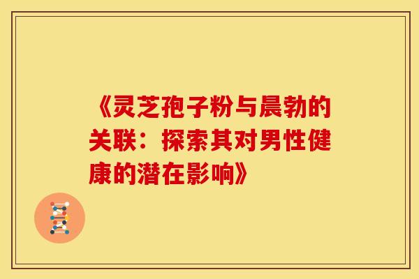 《灵芝孢子粉与晨勃的关联：探索其对男性健康的潜在影响》