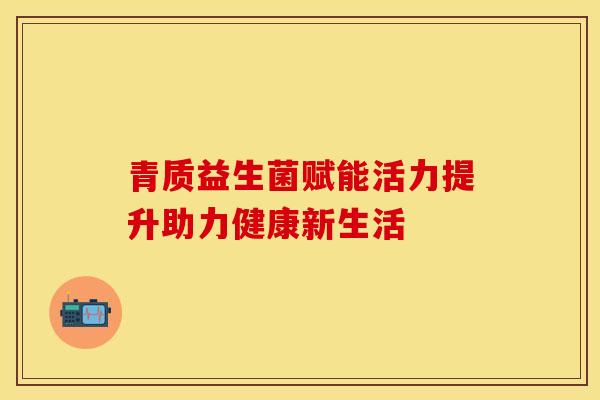 青质益生菌赋能活力提升助力健康新生活 青质益生菌赋能活力提升助力健康新生活