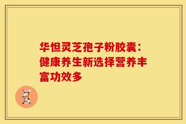 华怛灵芝孢子粉胶囊：健康养生新选择营养丰富功效多