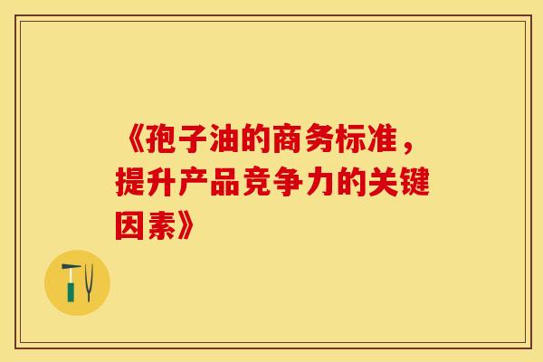 《孢子油的商务标准，提升产品竞争力的关键因素》