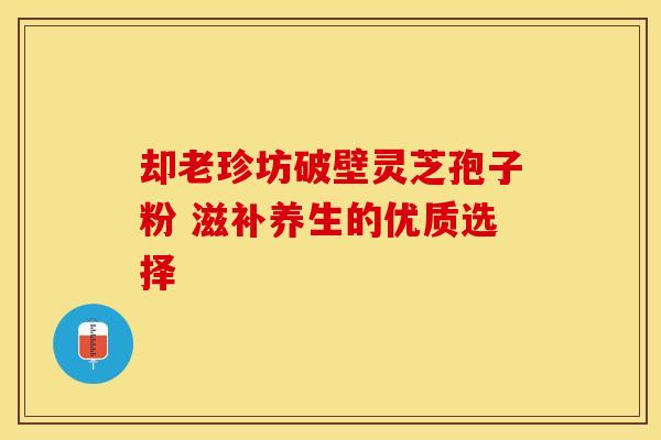 却老珍坊破壁灵芝孢子粉 滋补养生的优质选择