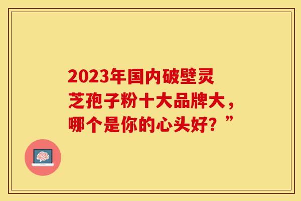 2023年国内破壁灵芝孢子粉十大品牌大，哪个是你的心头好？”