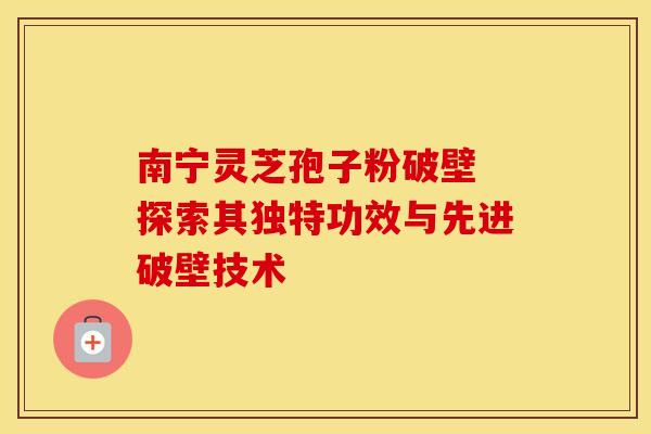 南宁灵芝孢子粉破壁 探索其独特功效与先进破壁技术